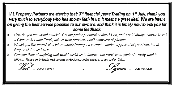 Text Box: V L Property Partners are starting their 3rd financial years Trading on  1st July, thank you very much to everybody who has shown faith in us, it means a great deal.  We are intent on giving the best service possible to our owners, and think it is timely now to ask you for some feedback. How do you feel about emails?  Do you prefer personal contact? I do, and would always choose to call a Client rather than Email, unless work practices dont allow use of phones.Would you like more Sales information? Perhaps a current    market appraisal of your Investment Property?  Let us knowCan you think of anything that would assist us to improve our services to you? We really want to knowPlease get in touch, visit our new contact form on the website, or as I prefer  Call..                                                Val   -  0400740225                                     or                           Lynn  -   0425566444